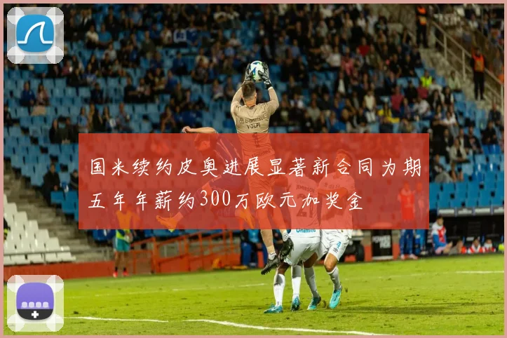 国米续约皮奥进展显著新合同为期五年年薪约300万欧元加奖金