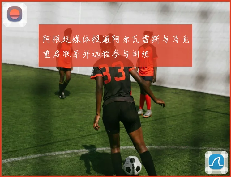 阿根廷媒体报道阿尔瓦雷斯与马竞重启联系并远程参与训练