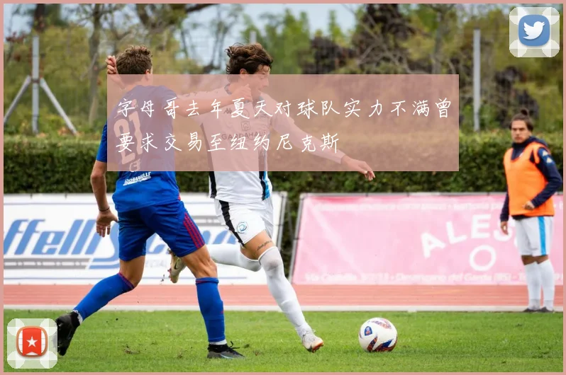 字母哥去年夏天对球队实力不满曾要求交易至纽约尼克斯