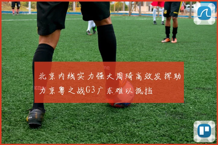 北京内线实力强大周琦高效发挥助力京粤之战G3广东难以抵挡