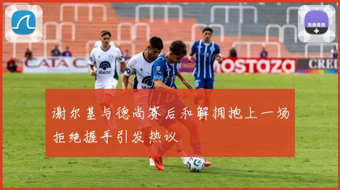 谢尔基与德尚赛后和解拥抱上一场拒绝握手引发热议
