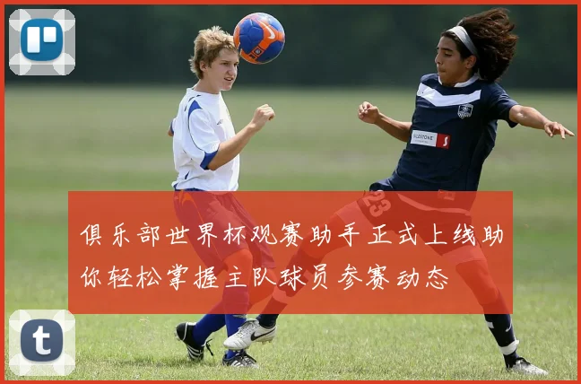 俱乐部世界杯观赛助手正式上线助你轻松掌握主队球员参赛动态
