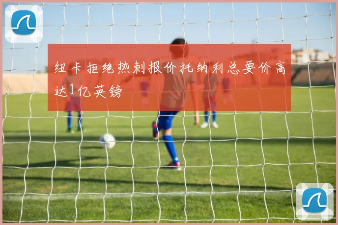 纽卡拒绝热刺报价托纳利总要价高达1亿英镑