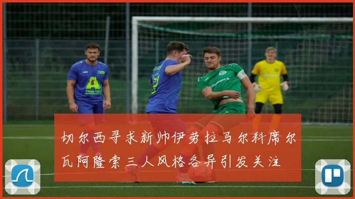 切尔西寻求新帅伊劳拉马尔科席尔瓦阿隆索三人风格各异引发关注