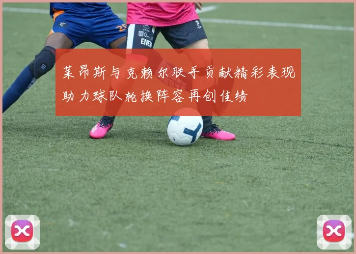 莱昂斯与克赖尔联手贡献精彩表现助力球队轮换阵容再创佳绩