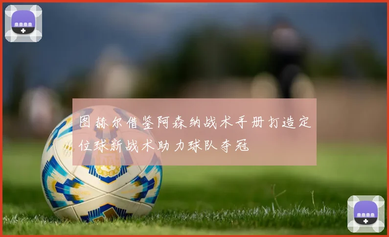 图赫尔借鉴阿森纳战术手册打造定位球新战术助力球队夺冠