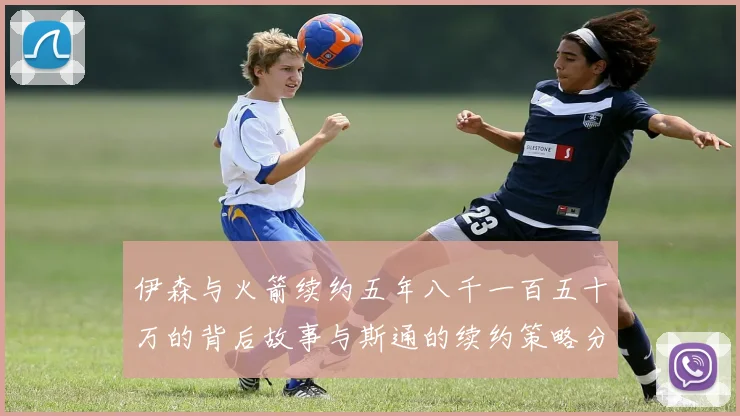 伊森与火箭续约五年八千一百五十万的背后故事与斯通的续约策略分析