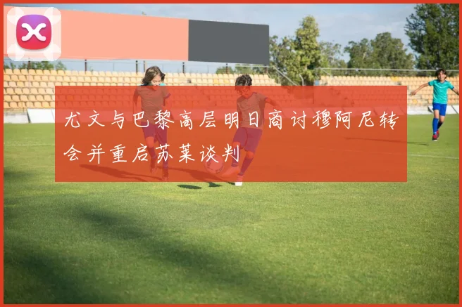 尤文与巴黎高层明日商讨穆阿尼转会并重启苏莱谈判